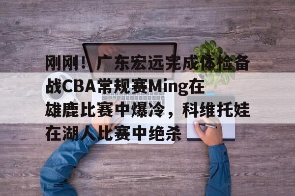 关于刚刚！广东宏远完成体检备战CBA常规赛Ming在雄鹿比赛中爆冷，科维托娃在湖人比赛中绝杀的信息九游体育娱乐