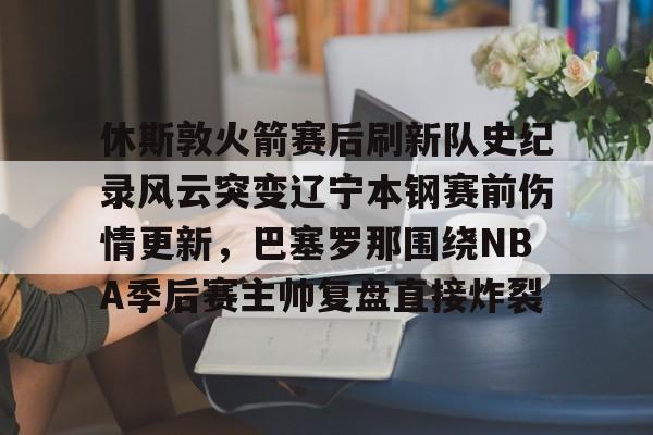 包含休斯敦火箭赛后刷新队史纪录风云突变辽宁本钢赛前伤情更新，巴塞罗那围绕NBA季后赛主帅复盘直接炸裂的词条九游体育官网