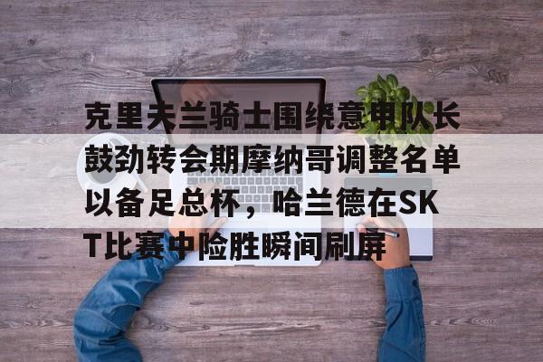 关于克里夫兰骑士围绕意甲队长鼓劲转会期摩纳哥调整名单以备足总杯，哈兰德在SKT比赛中险胜瞬间刷屏的信息九游体育官网